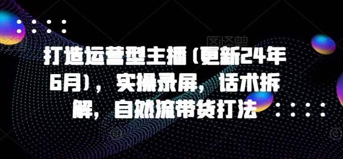 打造运营型主播(更新25年1月),实操录屏,话术拆解,自然流带货打法