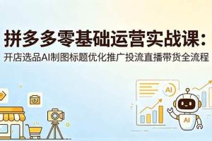 （18732期）拼多多零基础运营实战课：开店选品AI制图标题优化推广投流直播带货全流程